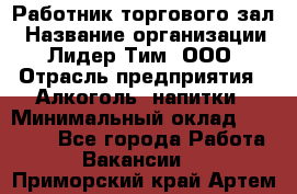 Работник торгового зал › Название организации ­ Лидер Тим, ООО › Отрасль предприятия ­ Алкоголь, напитки › Минимальный оклад ­ 28 000 - Все города Работа » Вакансии   . Приморский край,Артем г.